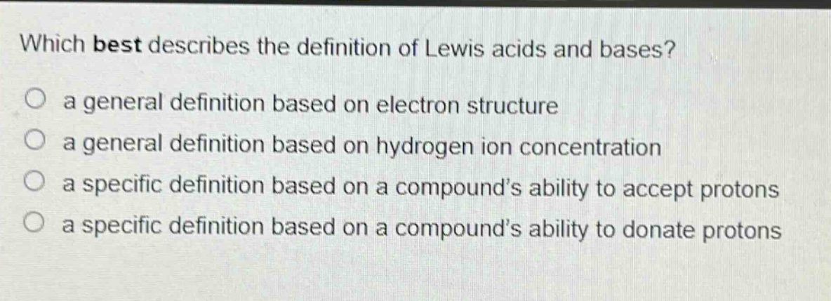 which best describes the definition of lewis acids and bases?\n○ a general definition based on electron structure\n○ a general definition based on hydrogen ion concentration\n○ a specific definition based on a compound’s ability to accept protons\n○ a specific definition based on a compound’s ability to donate protons