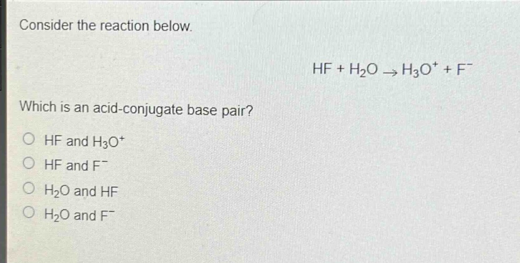 consider the reaction below.\nhf + h₂o → h₃o⁺ + f⁻\nwhich is an acid - conjugate base pair?\no hf and h₃o⁺\no hf and f⁻\no h₂o and hf\no h₂o and f⁻