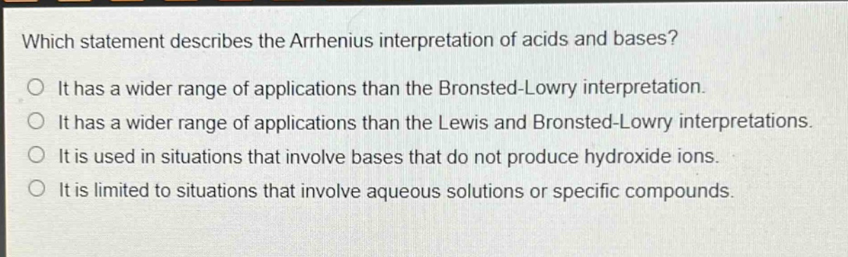 which statement describes the arrhenius interpretation of acids and bases?\nit has a wider range of applications than the bronsted - lowry interpretation.\nit has a wider range of applications than the lewis and bronsted - lowry interpretations.\nit is used in situations that involve bases that do not produce hydroxide ions.\nit is limited to situations that involve aqueous solutions or specific compounds.