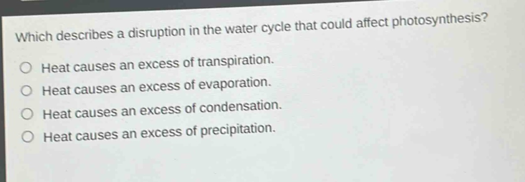 which describes a disruption in the water cycle that could affect photosynthesis?\no heat causes an excess of transpiration.\no heat causes an excess of evaporation.\no heat causes an excess of condensation.\no heat causes an excess of precipitation.