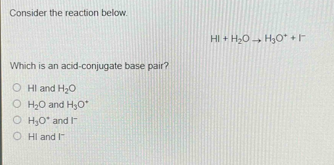 consider the reaction below.\nhi + h₂o → h₃o⁺ + i⁻\nwhich is an acid - conjugate base pair?\nhi and h₂o\nh₂o and h₃o⁺\nh₃o⁺ and i⁻\nhi and i⁻
