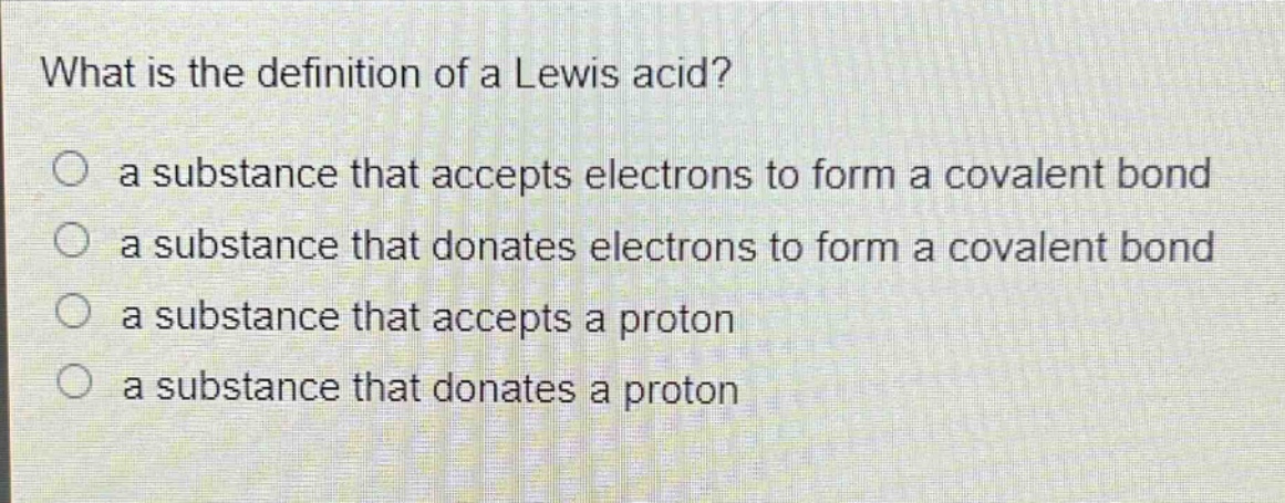 what is the definition of a lewis acid?\n○ a substance that accepts electrons to form a covalent bond\n○ a substance that donates electrons to form a covalent bond\n○ a substance that accepts a proton\n○ a substance that donates a proton