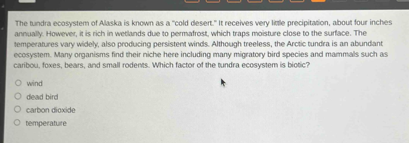 the tundra ecosystem of alaska is known as a \cold desert.\ it receives very little precipitation, about four inches annually. however, it is rich in wetlands due to permafrost, which traps moisture close to the surface. the temperatures vary widely, also producing persistent winds. although treeless, the arctic tundra is an abundant ecosystem. many organisms find their niche here including many migratory bird species and mammals such as caribou, foxes, bears, and small rodents. which factor of the tundra ecosystem is biotic?\nwind\ndead bird\ncarbon dioxide\ntemperature