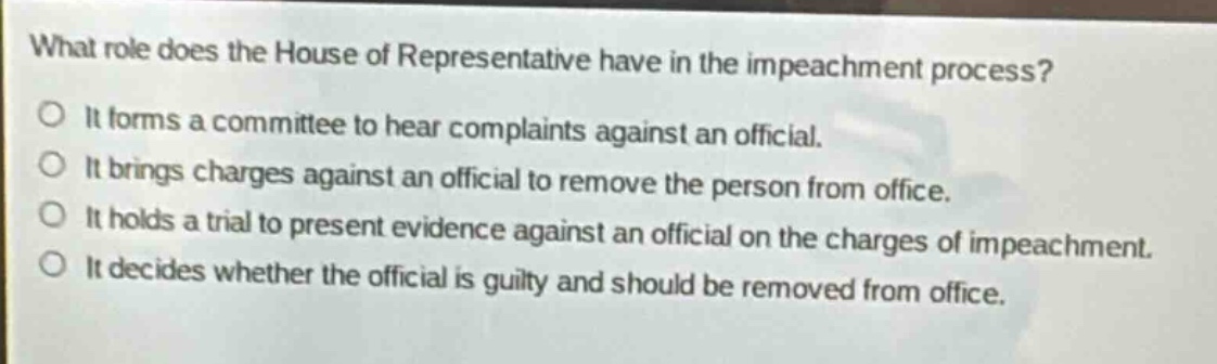 what role does the house of representative have in the impeachment process?\no it forms a committee to hear complaints against an official.\no it brings charges against an official to remove the person from office.\no it holds a trial to present evidence against an official on the charges of impeachment.\no it decides whether the official is guilty and should be removed from office.