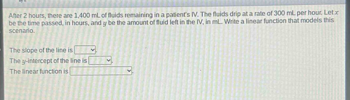after 2 hours, there are 1,400 ml of fluids remaining in a patients iv. the fluids drip at a rate of 300 ml per hour. let x be the time passed, in hours, and y be the amount of fluid left in the iv, in ml. write a linear function that models this scenario.\nthe slope of the line is \nthe y - intercept of the line is \nthe linear function is