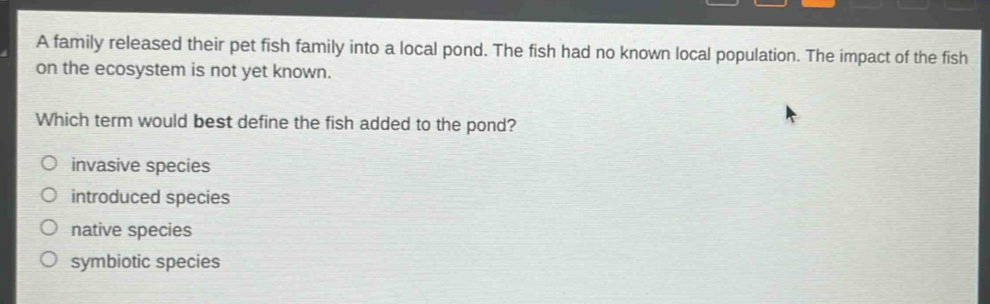 a family released their pet fish family into a local pond. the fish had no known local population. the impact of the fish on the ecosystem is not yet known.\nwhich term would best define the fish added to the pond?\n○ invasive species\n○ introduced species\n○ native species\n○ symbiotic species