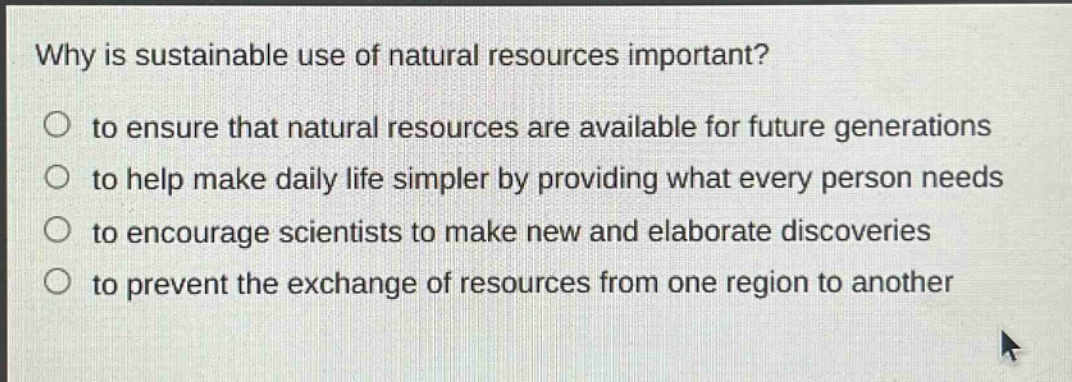 why is sustainable use of natural resources important?\n○ to ensure that natural resources are available for future generations\n○ to help make daily life simpler by providing what every person needs\n○ to encourage scientists to make new and elaborate discoveries\n○ to prevent the exchange of resources from one region to another