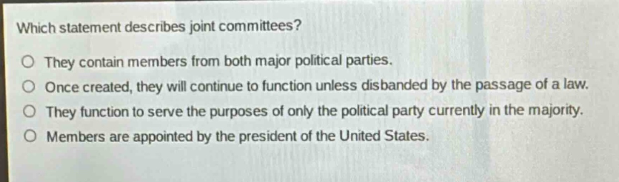 which statement describes joint committees?\no they contain members from both major political parties.\no once created, they will continue to function unless disbanded by the passage of a law.\no they function to serve the purposes of only the political party currently in the majority.\no members are appointed by the president of the united states.