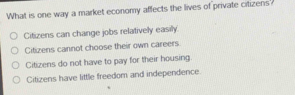 what is one way a market economy affects the lives of private citizens?\no citizens can change jobs relatively easily.\no citizens cannot choose their own careers.\no citizens do not have to pay for their housing.\no citizens have little freedom and independence.