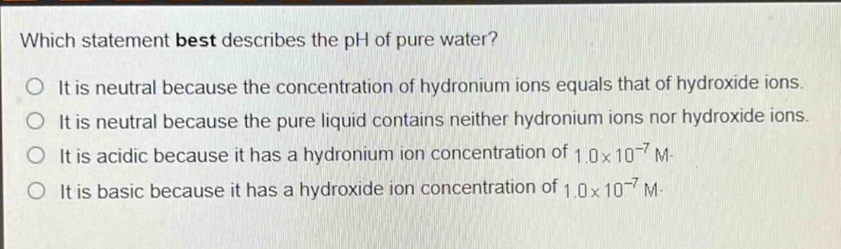 which statement best describes the ph of pure water?\no it is neutral because the concentration of hydronium ions equals that of hydroxide ions.\no it is neutral because the pure liquid contains neither hydronium ions nor hydroxide ions.\no it is acidic because it has a hydronium ion concentration of 1.0×10⁻⁷ m.\no it is basic because it has a hydroxide ion concentration of 1.0×10⁻⁷ m.