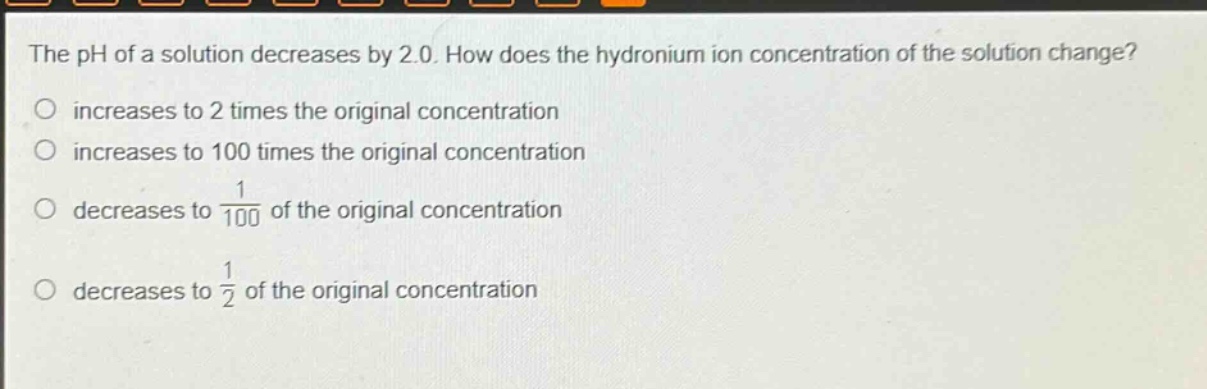 the ph of a solution decreases by 2.0. how does the hydronium ion concentration of the solution change?\no increases to 2 times the original concentration\no increases to 100 times the original concentration\no decreases to $\frac{1}{100}$ of the original concentration\no decreases to $\frac{1}{2}$ of the original concentration