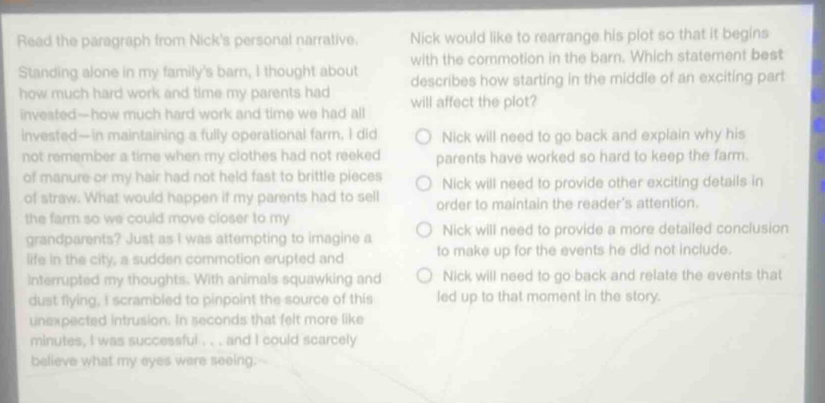 read the paragraph from nicks personal narrative. standing alone in my familys barn, i thought about how much hard work and time my parents had invested - how much hard work and time we had all invested - in maintaining a fully operational farm. i did not remember a time when my clothes had not reeked of manure or my hair had not held fast to brittle pieces of straw. what would happen if my parents had to sell the farm so we could move closer to my grandparents? just as i was attempting to imagine a life in the city, a sudden commotion erupted and interrupted my thoughts. with animals squawking and dust flying, i scrambled to pinpoint the source of this unexpected intrusion. in seconds that felt more like minutes, i was successful... and i could scarcely believe what my eyes were seeing. nick would like to rearrange his plot so that it begins with the commotion in the barn. which statement best describes how starting in the middle of an exciting part will affect the plot? nick will need to go back and explain why his parents have worked so hard to keep the farm. nick will need to provide other exciting details in order to maintain the readers attention. nick will need to provide a more detailed conclusion to make up for the events he did not include. nick will need to go back and relate the events that led up to that moment in the story.