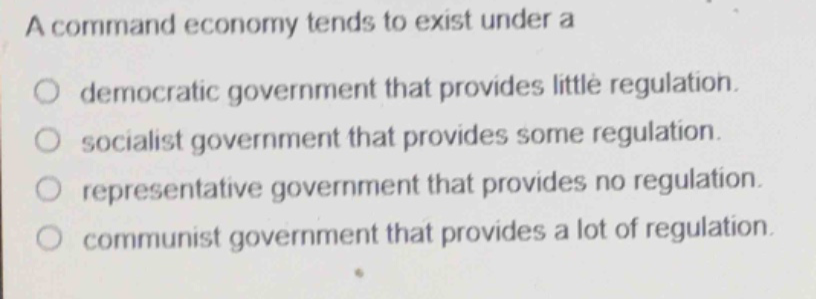 a command economy tends to exist under a\ndemocratic government that provides little regulation.\nsocialist government that provides some regulation.\nrepresentative government that provides no regulation.\ncommunist government that provides a lot of regulation.