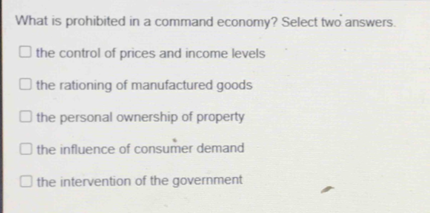 what is prohibited in a command economy? select two answers.\n□ the control of prices and income levels\n□ the rationing of manufactured goods\n□ the personal ownership of property\n□ the influence of consumer demand\n□ the intervention of the government