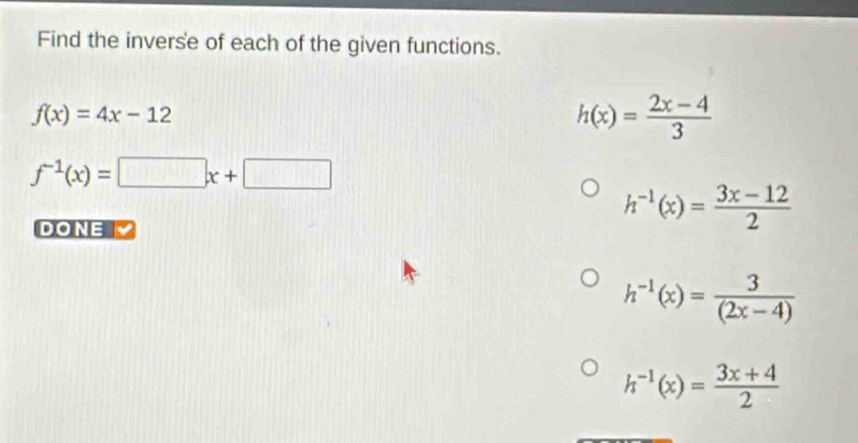 find the inverse of each of the given functions.\n$f(x)=4x - 12$\n$f^{-1}(x)=square x+square$\n$h(x)=\frac{2x - 4}{3}$\n$h^{-1}(x)=\frac{3x - 12}{2}$\n$h^{-1}(x)=\frac{3}{(2x - 4)}$\n$h^{-1}(x)=\frac{3x + 4}{2}$