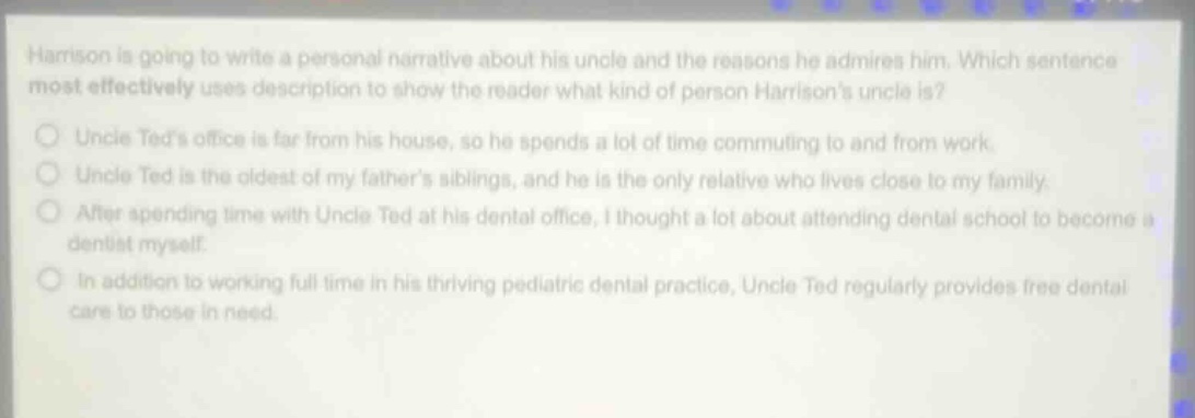 harrison is going to write a personal narrative about his uncle and the reasons he admires him. which sentence most effectively uses description to show the reader what kind of person harrisons uncle is?\nuncle teds office is far from his house, so he spends a lot of time commuting to and from work.\nuncle ted is the oldest of my fathers siblings, and he is the only relative who lives close to my family.\nafter spending time with uncle ted at his dental office, i thought a lot about attending dental school to become a dentist myself.\nin addition to working full - time in his thriving pediatric dental practice, uncle ted regularly provides free dental care to those in need.