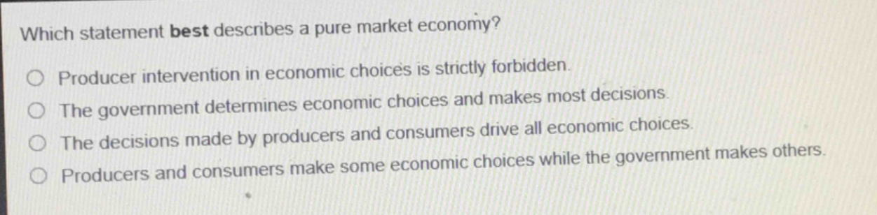 which statement best describes a pure market economy?\no producer intervention in economic choices is strictly forbidden.\no the government determines economic choices and makes most decisions.\no the decisions made by producers and consumers drive all economic choices.\no producers and consumers make some economic choices while the government makes others.