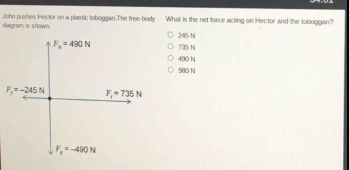 john pushes hector on a plastic toboggan. the free - body diagram is shown. what is the net force acting on hector and the toboggan? $f_n = 490\\ n$ $f_f=-245\\ n$ $f_t = 735\\ n$ $f_g=-490\\ n$ 245 n 735 n 490 n 980 n