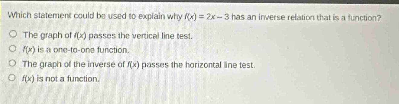which statement could be used to explain why f(x) = 2x - 3 has an inverse relation that is a function?\nthe graph of f(x) passes the vertical line test.\nf(x) is a one - to - one function.\nthe graph of the inverse of f(x) passes the horizontal line test.\nf(x) is not a function.