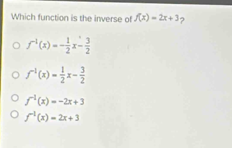 which function is the inverse of $f(x)=2x + 3$?\n$\\circ\\ f^{-1}(x)=-\\frac{1}{2}x-\\frac{3}{2}$\n$\\circ\\ f^{-1}(x)=\\frac{1}{2}x-\\frac{3}{2}$\n$\\circ\\ f^{-1}(x)=-2x + 3$\n$\\circ\\ f^{-1}(x)=2x + 3$