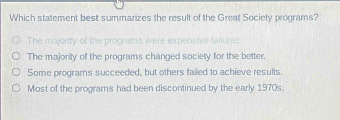 which statement best summarizes the result of the great society programs?\nthe majority of the programs were expensive failures.\nthe majority of the programs changed society for the better.\nsome programs succeeded, but others failed to achieve results.\nmost of the programs had been discontinued by the early 1970s.