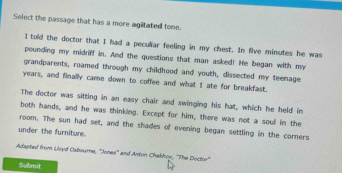 select the passage that has a more agitated tone.\ni told the doctor that i had a peculiar feeling in my chest. in five minutes he was pounding my midriff in. and the questions that man asked! he began with my grandparents, roamed through my childhood and youth, dissected my teenage years, and finally came down to coffee and what i ate for breakfast.\nthe doctor was sitting in an easy chair and swinging his hat, which he held in both hands, and he was thinking. except for him, there was not a soul in the room. the sun had set, and the shades of evening began settling in the corners under the furniture.\nadapted from lloyd osbourne, \jones\ and anton chekhov, \the doctor\