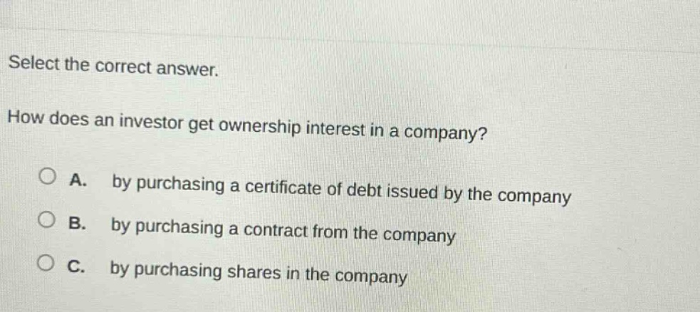 select the correct answer. how does an investor get ownership interest in a company? a. by purchasing a certificate of debt issued by the company b. by purchasing a contract from the company c. by purchasing shares in the company