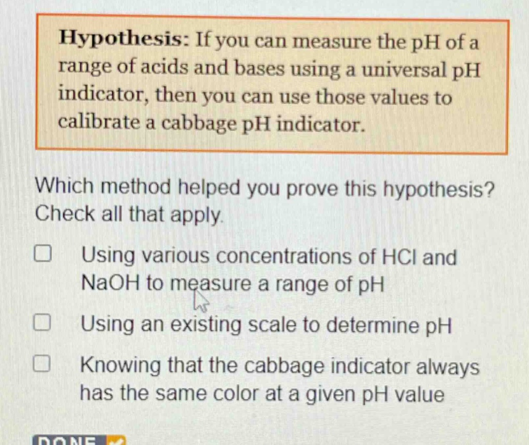 hypothesis: if you can measure the ph of a range of acids and bases using a universal ph indicator, then you can use those values to calibrate a cabbage ph indicator.\nwhich method helped you prove this hypothesis? check all that apply.\n□ using various concentrations of hcl and naoh to measure a range of ph\n□ using an existing scale to determine ph\n□ knowing that the cabbage indicator always has the same color at a given ph value