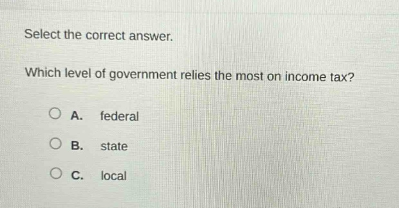 select the correct answer. which level of government relies the most on income tax? a. federal b. state c. local