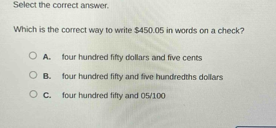 select the correct answer. which is the correct way to write $450.05 in words on a check? a. four hundred fifty dollars and five cents b. four hundred fifty and five hundredths dollars c. four hundred fifty and 05/100