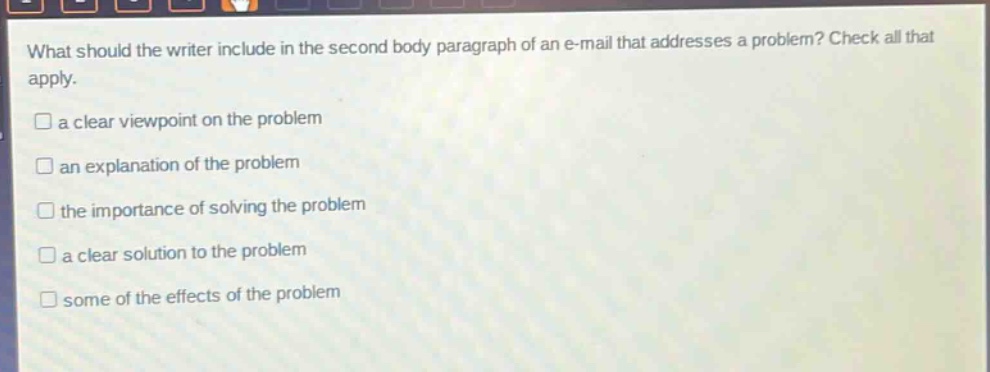 what should the writer include in the second body paragraph of an e - mail that addresses a problem? check all that apply.\n□ a clear viewpoint on the problem\n□ an explanation of the problem\n□ the importance of solving the problem\n□ a clear solution to the problem\n□ some of the effects of the problem