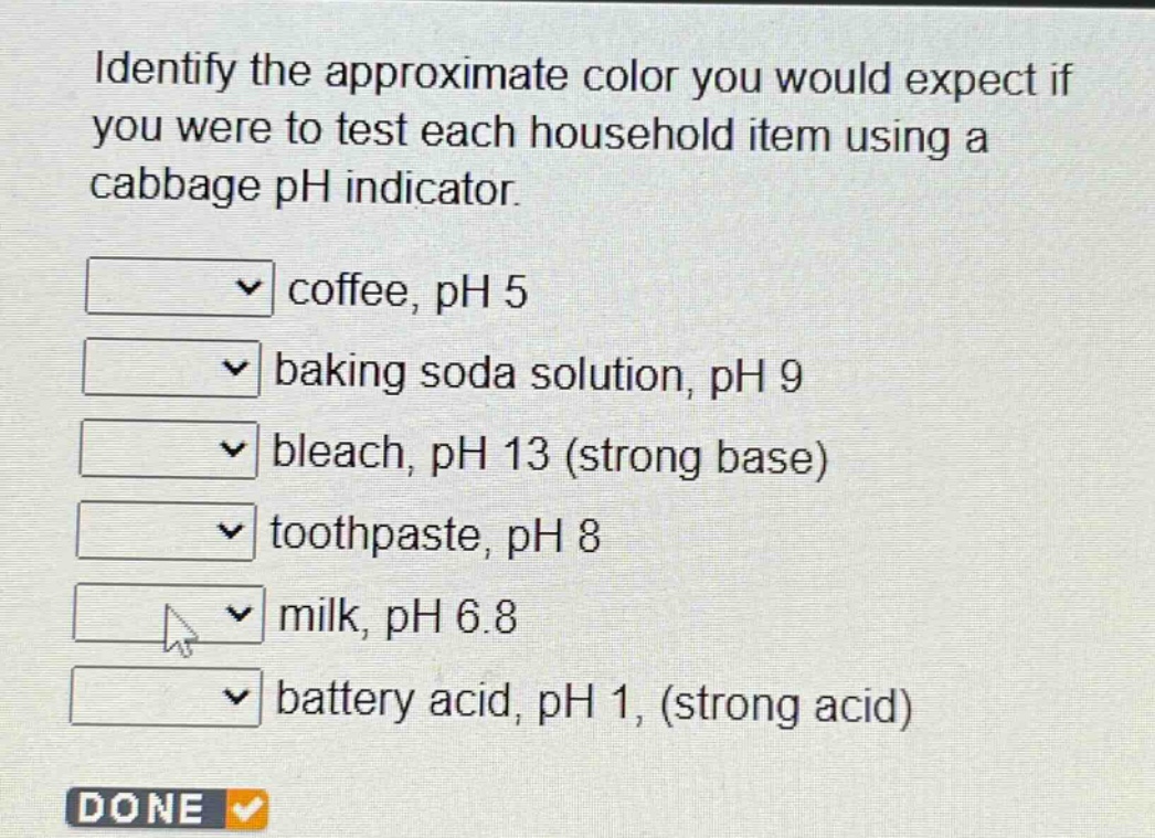 identify the approximate color you would expect if you were to test each household item using a cabbage ph indicator.\ncoffee, ph 5\nbaking soda solution, ph 9\nbleach, ph 13 (strong base)\ntoothpaste, ph 8\nmilk, ph 6.8\nbattery acid, ph 1, (strong acid)