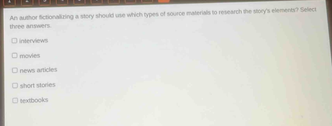 an author fictionalizing a story should use which types of source materials to research the storys elements? select three answers.\n□ interviews\n□ movies\n□ news articles\n□ short stories\n□ textbooks