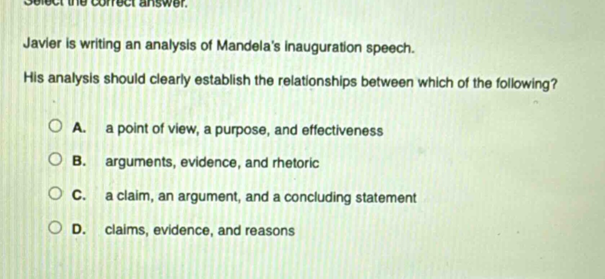 select the correct answer. javier is writing an analysis of mandelas inauguration speech. his analysis should clearly establish the relationships between which of the following? a. a point of view, a purpose, and effectiveness b. arguments, evidence, and rhetoric c. a claim, an argument, and a concluding statement d. claims, evidence, and reasons