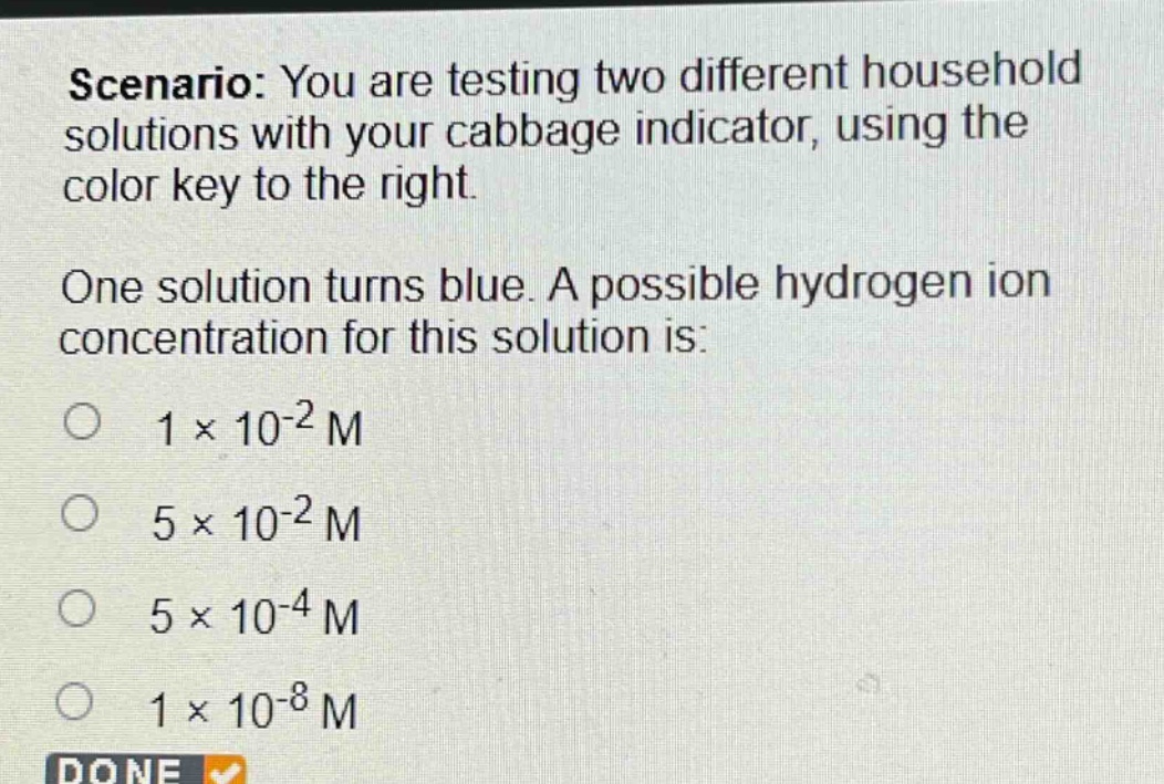 scenario: you are testing two different household solutions with your cabbage indicator, using the color key to the right.\none solution turns blue. a possible hydrogen ion concentration for this solution is:\n○ 1×10⁻² m\n○ 5×10⁻² m\n○ 5×10⁻⁴ m\n○ 1×10⁻⁸ m