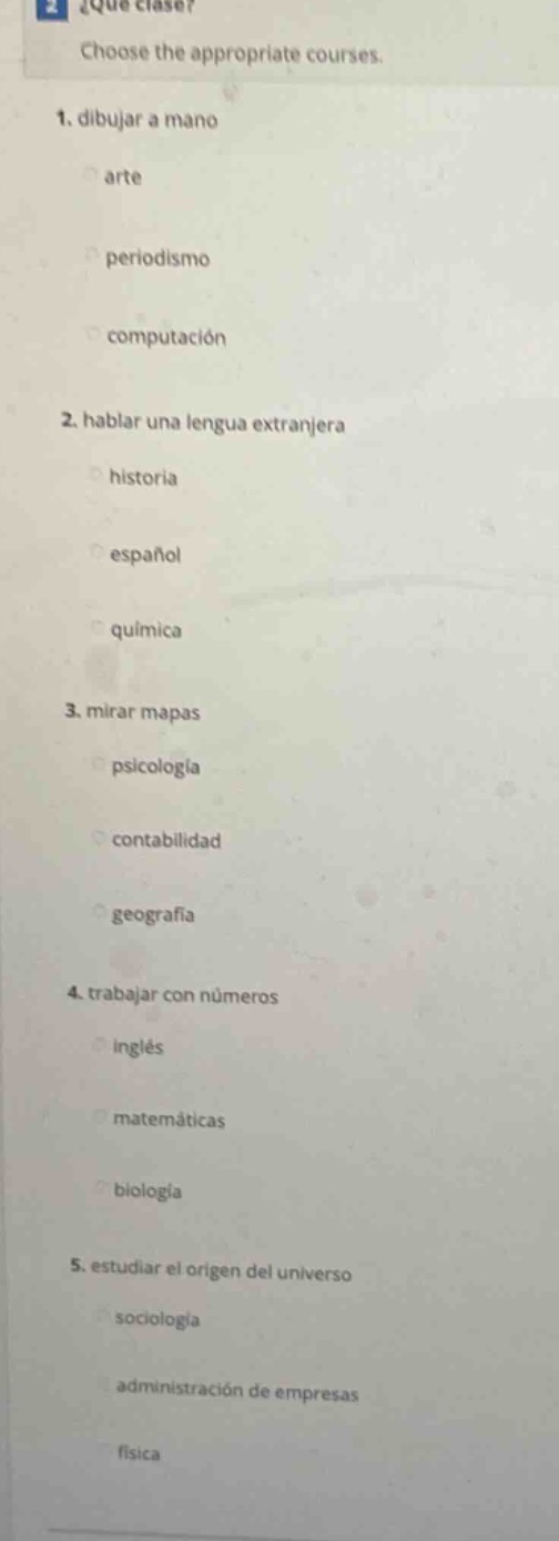 2 ¿qué clases? choose the appropriate courses. 1. dibujar a mano arte periodismo computación 2. hablar una lengua extranjera historia español química 3. mirar mapas psicología contabilidad geografía 4. trabajar con números inglés matemáticas biología 5. estudiar el origen del universo sociología administración de empresas física