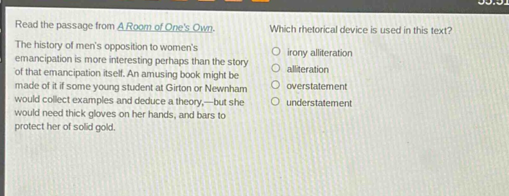 read the passage from a room of ones own. the history of mens opposition to womens emancipation is more interesting perhaps than the story of that emancipation itself. an amusing book might be made of it if some young student at girton or newnham would collect examples and deduce a theory,—but she would need thick gloves on her hands, and bars to protect her of solid gold. which rhetorical device is used in this text? irony alliteration alliteration overstatement understatement
