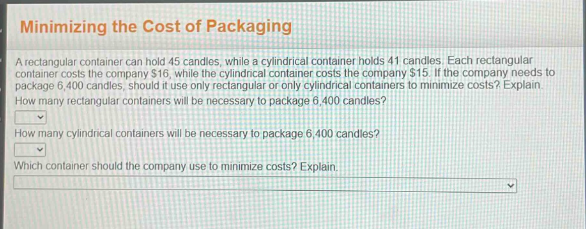 minimizing the cost of packaging\na rectangular container can hold 45 candles, while a cylindrical container holds 41 candles. each rectangular container costs the company $16, while the cylindrical container costs the company $15. if the company needs to package 6,400 candles, should it use only rectangular or only cylindrical containers to minimize costs? explain.\nhow many rectangular containers will be necessary to package 6,400 candles?\nhow many cylindrical containers will be necessary to package 6,400 candles?\nwhich container should the company use to minimize costs? explain.