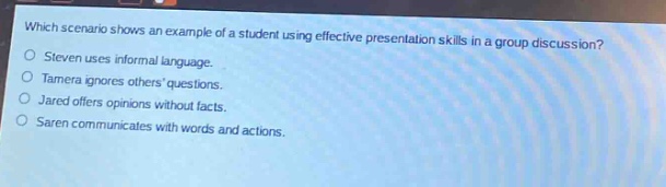 which scenario shows an example of a student using effective presentation skills in a group discussion?\nsteven uses informal language.\ntamera ignores others questions.\njared offers opinions without facts.\nsaren communicates with words and actions.