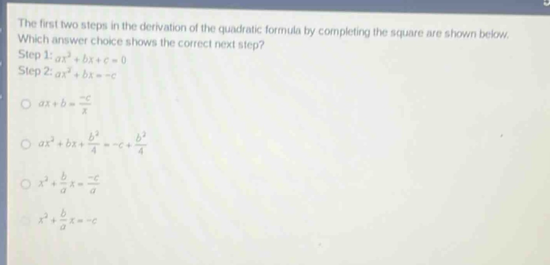 the first two steps in the derivation of the quadratic formula by completing the square are shown below. which answer choice shows the correct next step? step 1: $ax^{2}+bx + c = 0$ step 2: $ax^{2}+bx=-c$ $ax + b=\frac{-c}{x}$ $ax^{2}+bx+\frac{b^{2}}{4}=-c+\frac{b^{2}}{4}$ $x^{2}+\frac{b}{a}x=\frac{-c}{a}$ $x^{2}+\frac{b}{a}x=-c$
