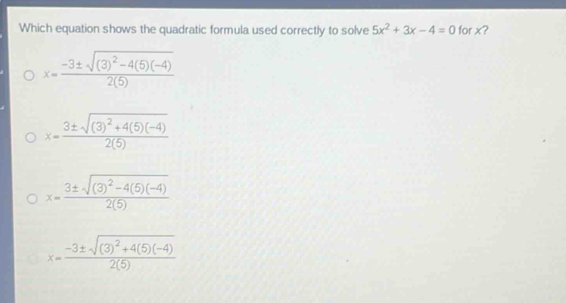 which equation shows the quadratic formula used correctly to solve 5x² + 3x - 4 = 0 for x?\nx=\frac{-3pmsqrt{(3)^{2}-4(5)(-4)}}{2(5)}\nx=\frac{3pmsqrt{(3)^{2}+4(5)(-4)}}{2(5)}\nx=\frac{3pmsqrt{(3)^{2}-4(5)(-4)}}{2(5)}\nx=\frac{-3pmsqrt{(3)^{2}+4(5)(-4)}}{2(5)}