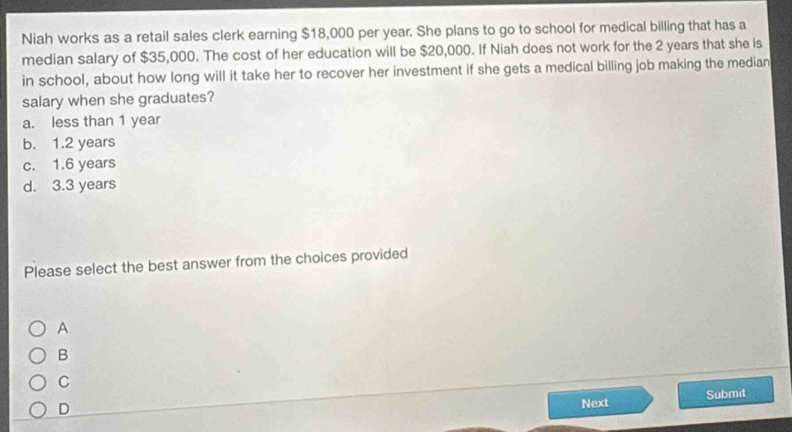 niah works as a retail sales clerk earning $18,000 per year. she plans to go to school for medical billing that has a median salary of $35,000. the cost of her education will be $20,000. if niah does not work for the 2 years that she is in school, about how long will it take her to recover her investment if she gets a medical billing job making the median salary when she graduates?\na. less than 1 year\nb. 1.2 years\nc. 1.6 years\nd. 3.3 years\nplease select the best answer from the choices provided\na\nb\nc\nd