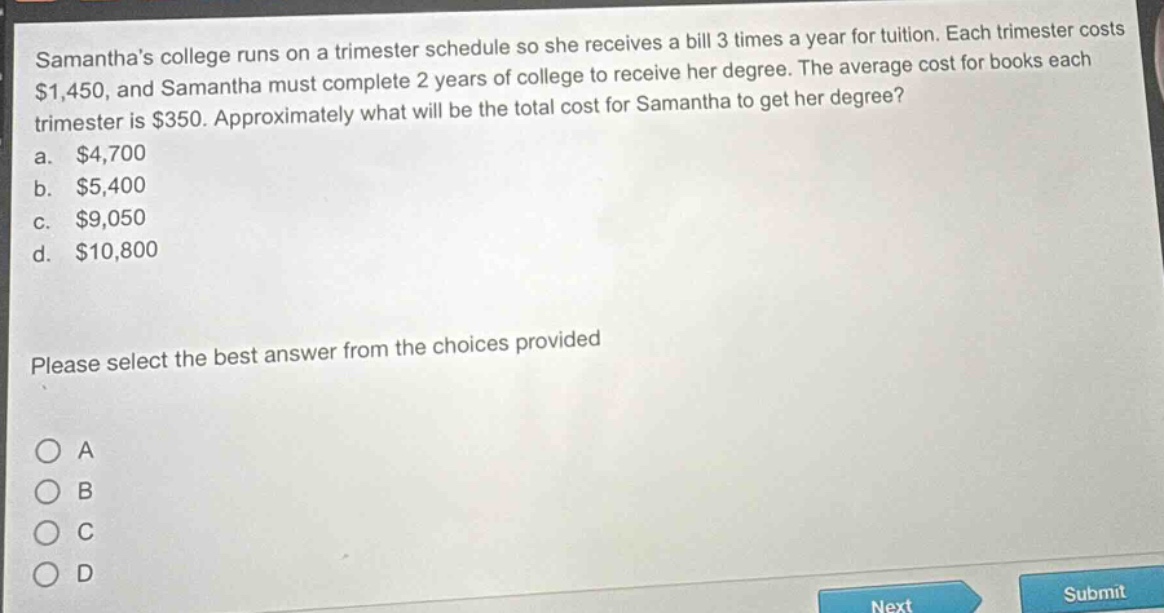 samanthas college runs on a trimester schedule so she receives a bill 3 times a year for tuition. each trimester costs $1,450, and samantha must complete 2 years of college to receive her degree. the average cost for books each trimester is $350. approximately what will be the total cost for samantha to get her degree?\na. $4,700\nb. $5,400\nc. $9,050\nd. $10,800\nplease select the best answer from the choices provided\no a\no b\no c\no d