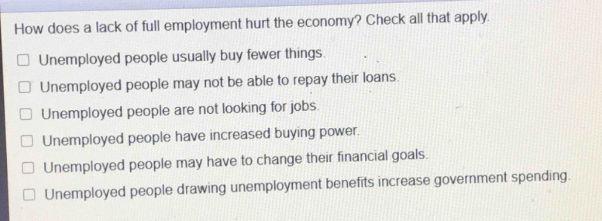 how does a lack of full employment hurt the economy? check all that apply.\n□ unemployed people usually buy fewer things.\n□ unemployed people may not be able to repay their loans.\n□ unemployed people are not looking for jobs.\n□ unemployed people have increased buying power.\n□ unemployed people may have to change their financial goals.\n□ unemployed people drawing unemployment benefits increase government spending.