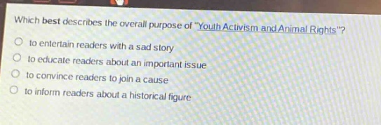 which best describes the overall purpose of \youth activism and animal rights\?\n- to entertain readers with a sad story\n- to educate readers about an important issue\n- to convince readers to join a cause\n- to inform readers about a historical figure