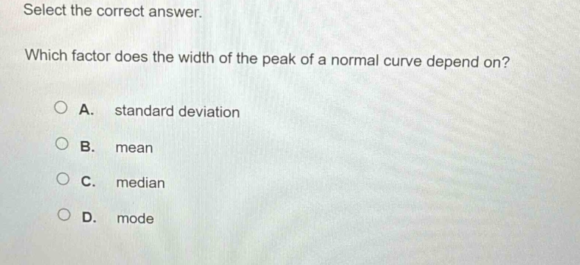 select the correct answer. which factor does the width of the peak of a normal curve depend on? a. standard deviation b. mean c. median d. mode