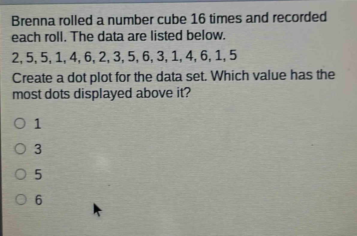 brenna rolled a number cube 16 times and recorded each roll. the data are listed below. 2,5,5,1,4,6,2,3,5,6,3,1,4,6,1,5 create a dot - plot for the data set. which value has the most dots displayed above it? 1 3 5 6