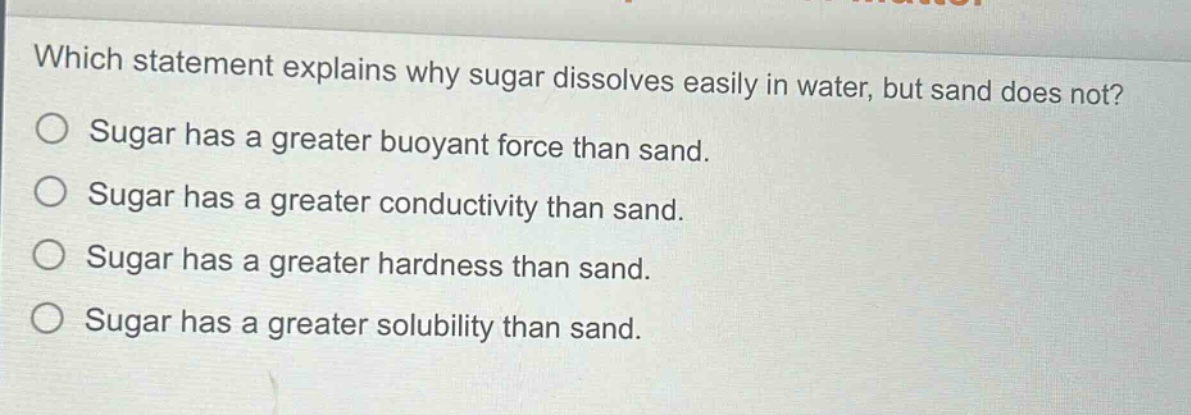 which statement explains why sugar dissolves easily in water, but sand does not?\nsugar has a greater buoyant force than sand.\nsugar has a greater conductivity than sand.\nsugar has a greater hardness than sand.\nsugar has a greater solubility than sand.