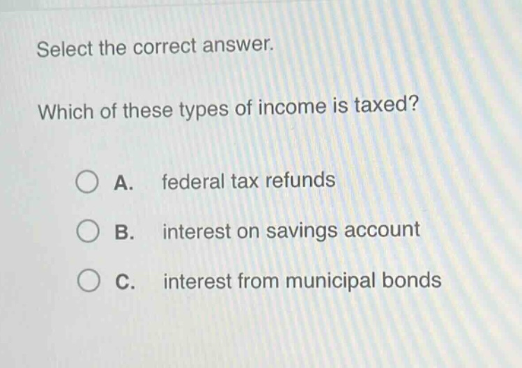 select the correct answer. which of these types of income is taxed? a. federal tax refunds b. interest on savings account c. interest from municipal bonds