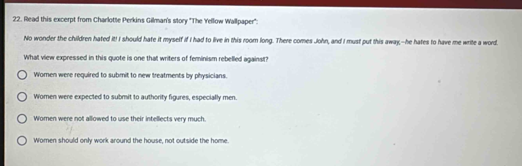 22. read this excerpt from charlotte perkins gilmans story \the yellow wallpaper\: no wonder the children hated it! i should hate it myself if i had to live in this room long. there comes john, and i must put this away,—he hates to have me write a word. what view expressed in this quote is one that writers of feminism rebelled against? women were required to submit to new treatments by physicians. women were expected to submit to authority figures, especially men. women were not allowed to use their intellects very much. women should only work around the house, not outside the home.